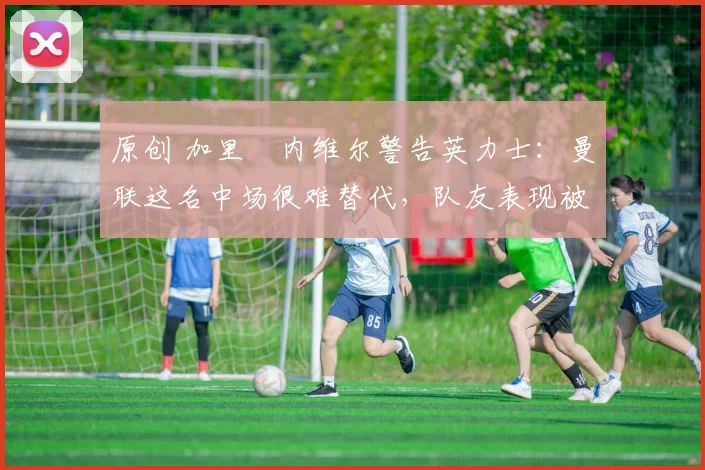 原创 加里・内维尔警告英力士：曼联这名中场很难替代，队友表现被赞 “离谱”