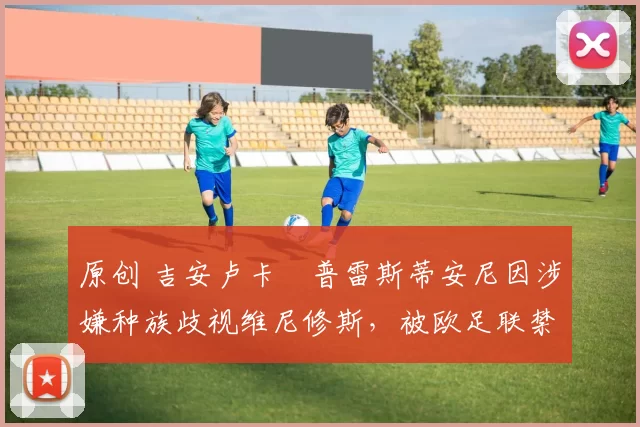 原创 吉安卢卡・普雷斯蒂安尼因涉嫌种族歧视维尼修斯，被欧足联禁赛