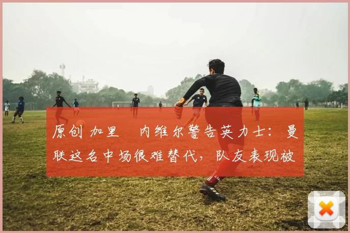 原创 加里・内维尔警告英力士：曼联这名中场很难替代，队友表现被赞 “离谱”