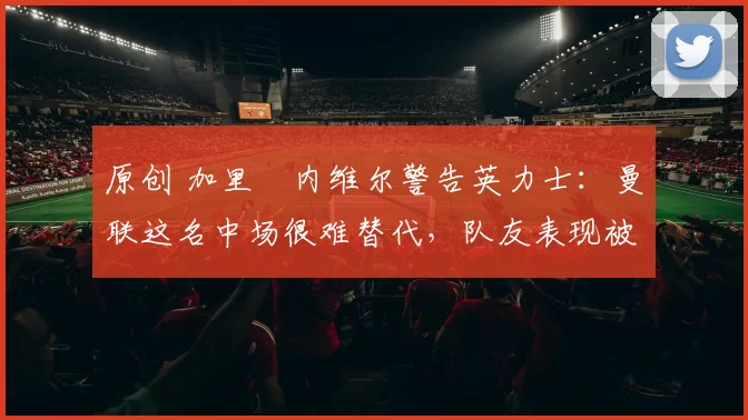 原创 加里・内维尔警告英力士:曼联这名中场很难替代,队友表现被赞 “离谱”