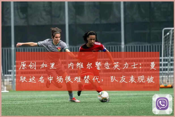 原创 加里・内维尔警告英力士:曼联这名中场很难替代,队友表现被赞 “离谱”