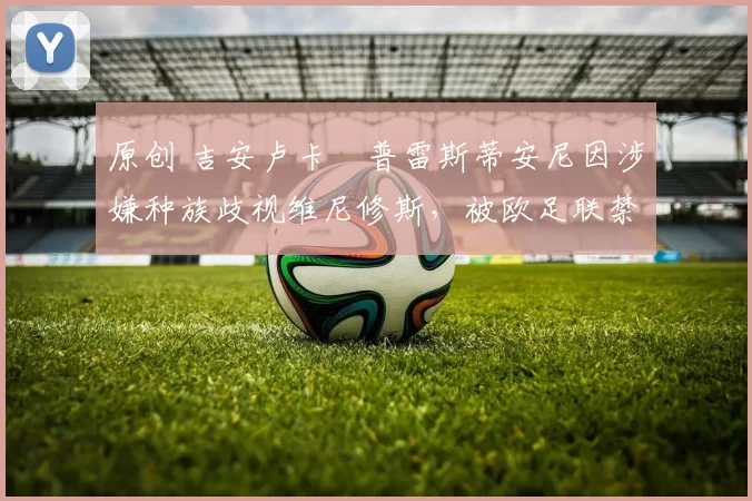 原创 吉安卢卡・普雷斯蒂安尼因涉嫌种族歧视维尼修斯，被欧足联禁赛