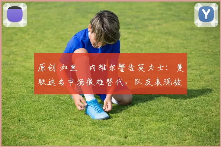 原创 加里・内维尔警告英力士：曼联这名中场很难替代，队友表现被赞 “离谱”