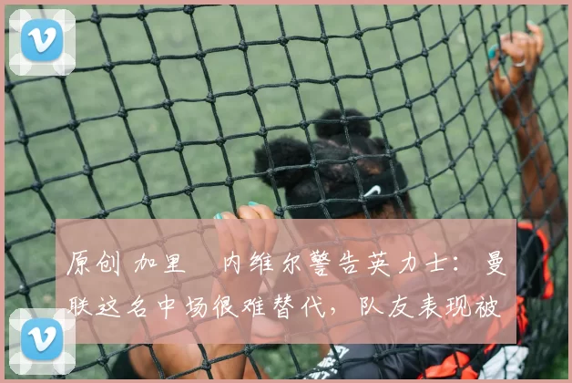 原创 加里・内维尔警告英力士：曼联这名中场很难替代，队友表现被赞 “离谱”