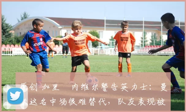 原创 加里・内维尔警告英力士：曼联这名中场很难替代，队友表现被赞 “离谱”