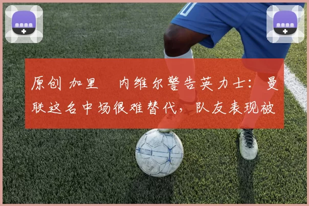 原创 加里・内维尔警告英力士：曼联这名中场很难替代，队友表现被赞 “离谱”