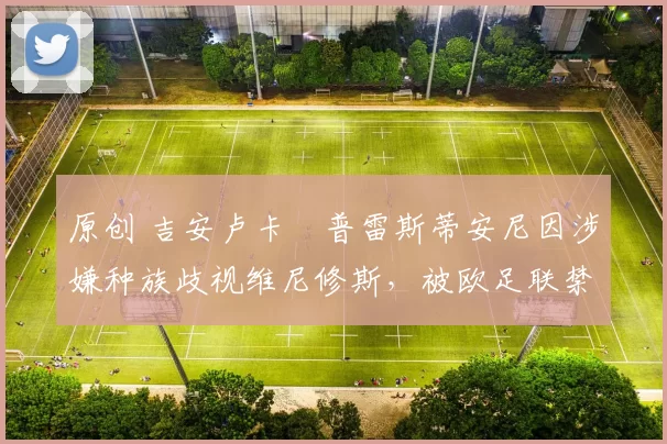 原创 吉安卢卡・普雷斯蒂安尼因涉嫌种族歧视维尼修斯，被欧足联禁赛