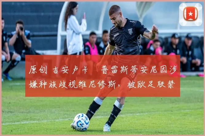 原创 吉安卢卡・普雷斯蒂安尼因涉嫌种族歧视维尼修斯，被欧足联禁赛