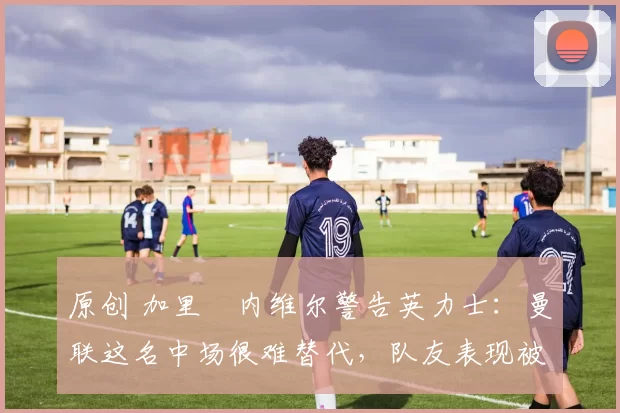 原创 加里・内维尔警告英力士：曼联这名中场很难替代，队友表现被赞 “离谱”