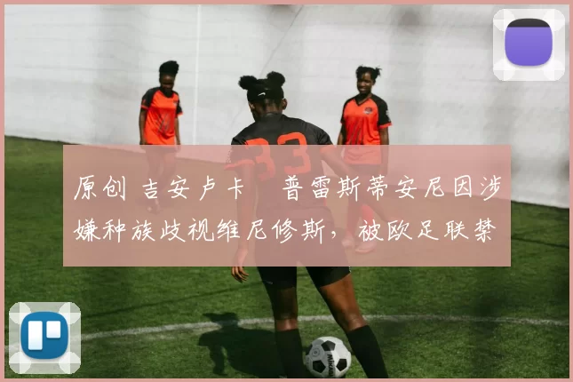原创 吉安卢卡・普雷斯蒂安尼因涉嫌种族歧视维尼修斯，被欧足联禁赛