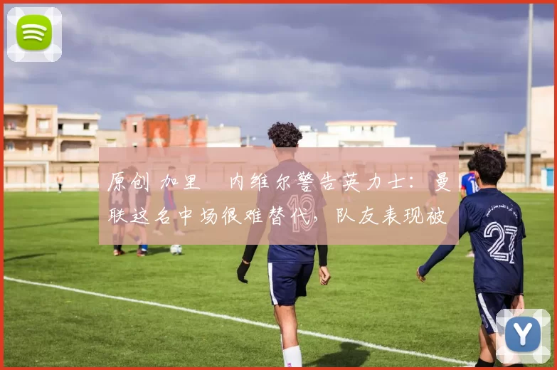 原创 加里・内维尔警告英力士：曼联这名中场很难替代，队友表现被赞 “离谱”