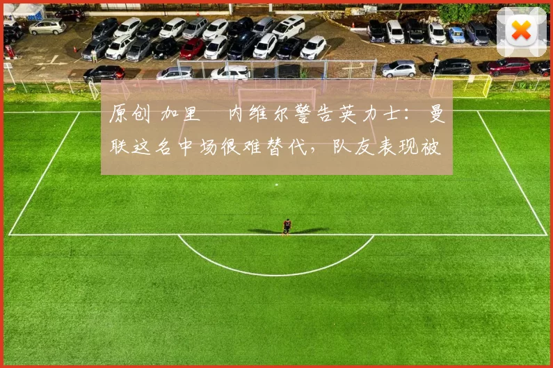 原创 加里・内维尔警告英力士：曼联这名中场很难替代，队友表现被赞 “离谱”