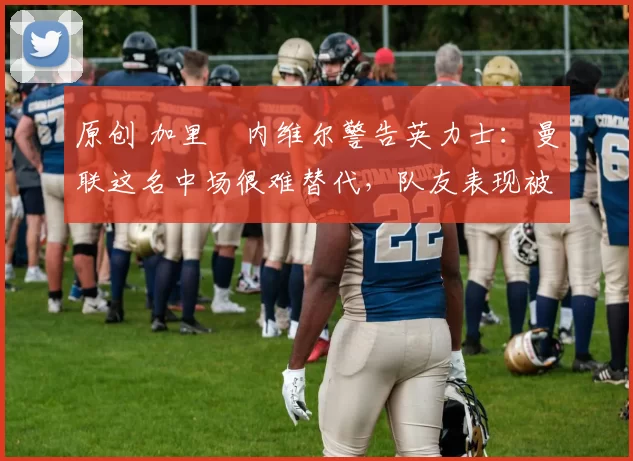 原创 加里・内维尔警告英力士：曼联这名中场很难替代，队友表现被赞 “离谱”