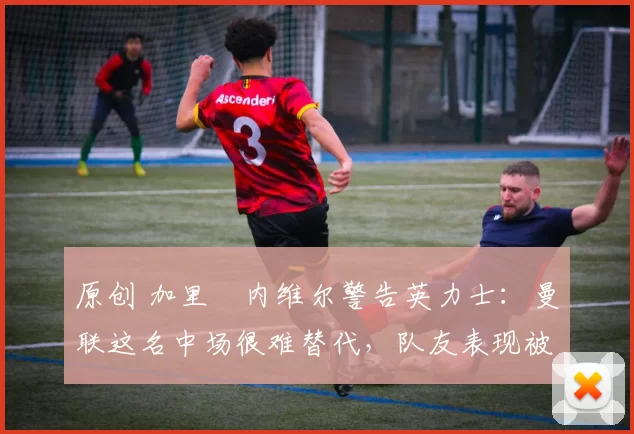 原创 加里・内维尔警告英力士：曼联这名中场很难替代，队友表现被赞 “离谱”