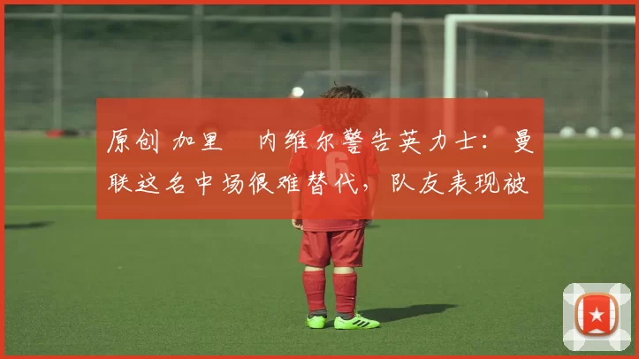 原创 加里・内维尔警告英力士：曼联这名中场很难替代，队友表现被赞 “离谱”