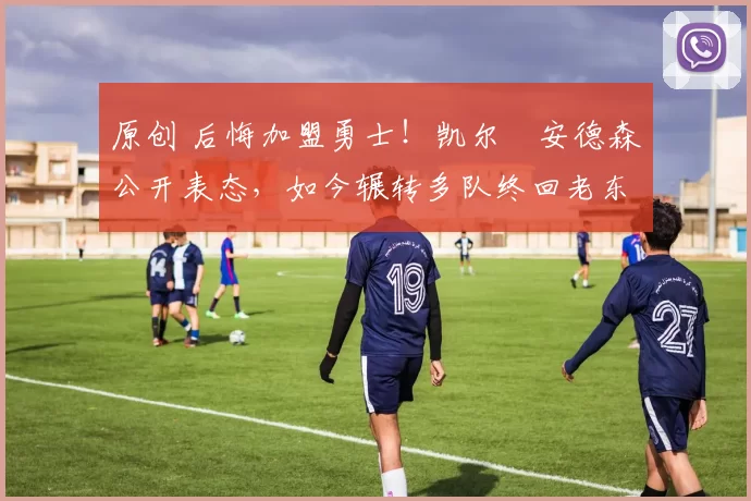 原创 后悔加盟勇士！凯尔・安德森公开表态，如今辗转多队终回老东家