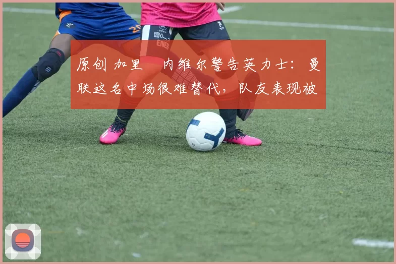 原创 加里・内维尔警告英力士：曼联这名中场很难替代，队友表现被赞 “离谱”