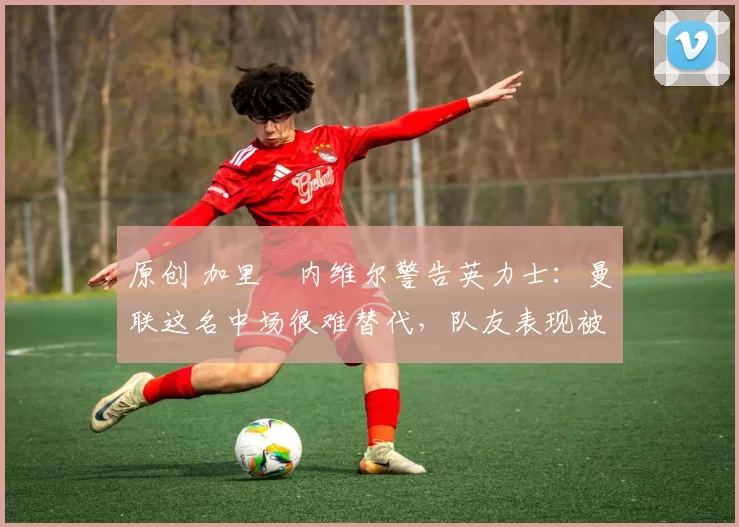 原创 加里・内维尔警告英力士:曼联这名中场很难替代,队友表现被赞 “离谱”