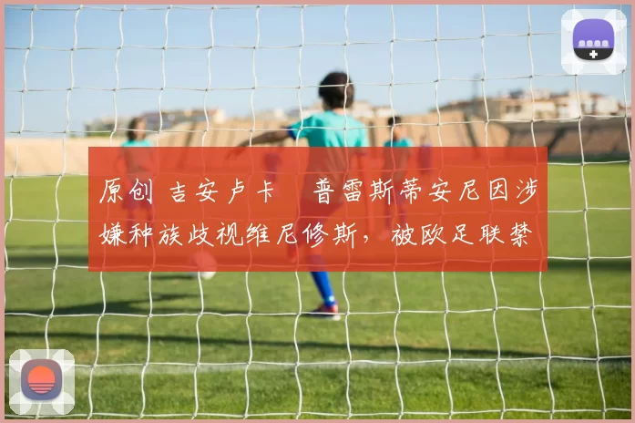 原创 吉安卢卡・普雷斯蒂安尼因涉嫌种族歧视维尼修斯，被欧足联禁赛