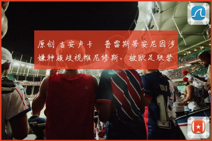 原创 吉安卢卡・普雷斯蒂安尼因涉嫌种族歧视维尼修斯，被欧足联禁赛