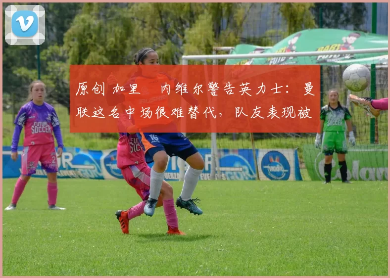 原创 加里・内维尔警告英力士：曼联这名中场很难替代，队友表现被赞 “离谱”