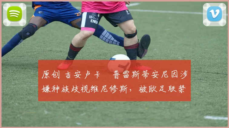 原创 吉安卢卡・普雷斯蒂安尼因涉嫌种族歧视维尼修斯，被欧足联禁赛