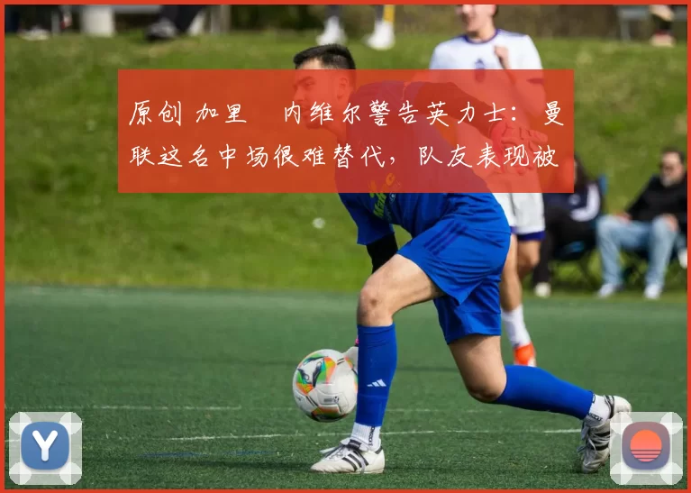 原创 加里・内维尔警告英力士：曼联这名中场很难替代，队友表现被赞 “离谱”