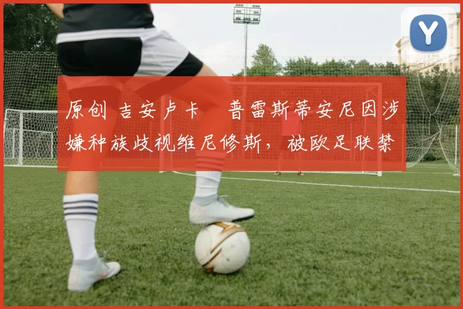 原创 吉安卢卡・普雷斯蒂安尼因涉嫌种族歧视维尼修斯,被欧足联禁赛