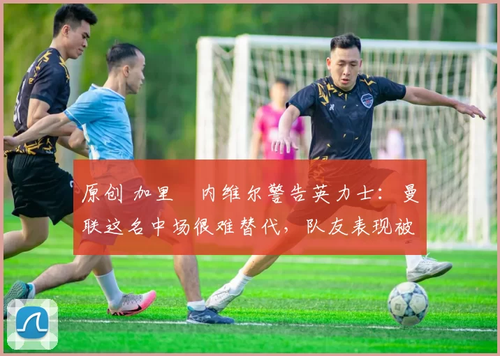 原创 加里・内维尔警告英力士：曼联这名中场很难替代，队友表现被赞 “离谱”