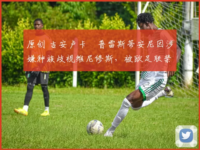 原创 吉安卢卡・普雷斯蒂安尼因涉嫌种族歧视维尼修斯，被欧足联禁赛