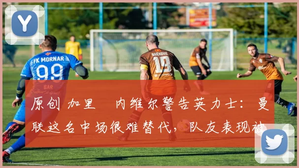 原创 加里・内维尔警告英力士：曼联这名中场很难替代，队友表现被赞 “离谱”