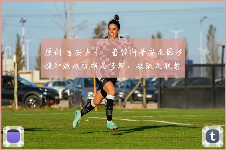 原创 吉安卢卡・普雷斯蒂安尼因涉嫌种族歧视维尼修斯，被欧足联禁赛