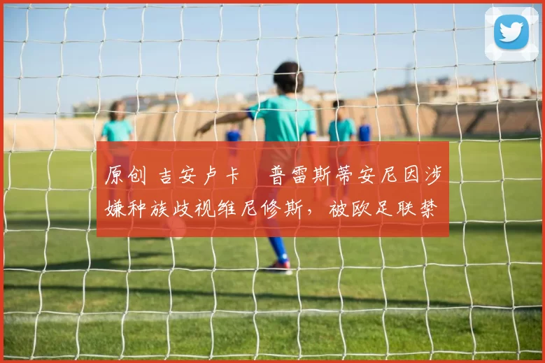 原创 吉安卢卡・普雷斯蒂安尼因涉嫌种族歧视维尼修斯，被欧足联禁赛