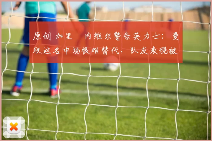 原创 加里・内维尔警告英力士:曼联这名中场很难替代,队友表现被赞 “离谱”