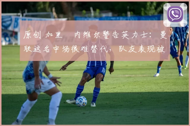 原创 加里・内维尔警告英力士：曼联这名中场很难替代，队友表现被赞 “离谱”