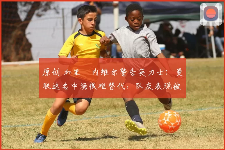 原创 加里・内维尔警告英力士：曼联这名中场很难替代，队友表现被赞 “离谱”