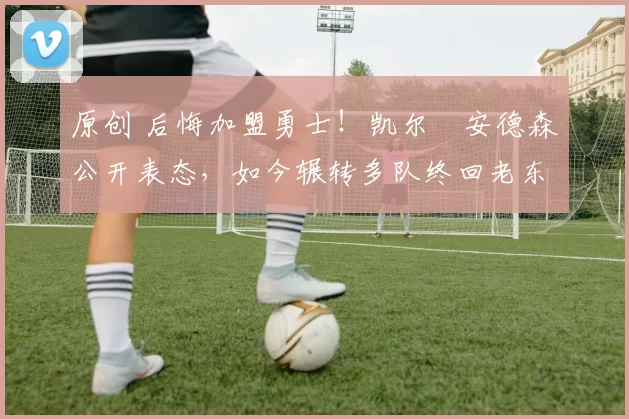 原创 后悔加盟勇士！凯尔・安德森公开表态，如今辗转多队终回老东家