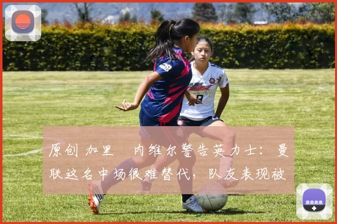 原创 加里・内维尔警告英力士：曼联这名中场很难替代，队友表现被赞 “离谱”