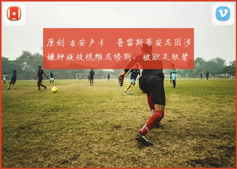 原创 吉安卢卡・普雷斯蒂安尼因涉嫌种族歧视维尼修斯，被欧足联禁赛