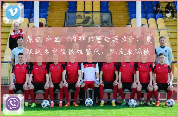 原创 加里・内维尔警告英力士：曼联这名中场很难替代，队友表现被赞 “离谱”