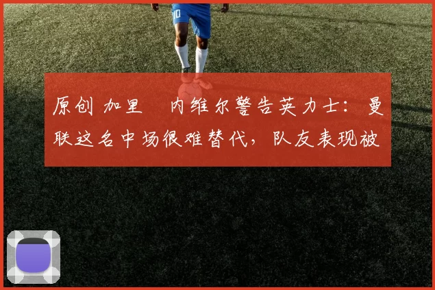 原创 加里・内维尔警告英力士：曼联这名中场很难替代，队友表现被赞 “离谱”