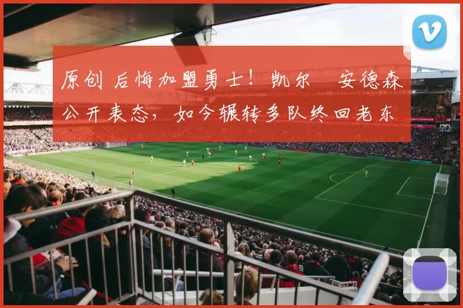 原创 后悔加盟勇士！凯尔・安德森公开表态，如今辗转多队终回老东家