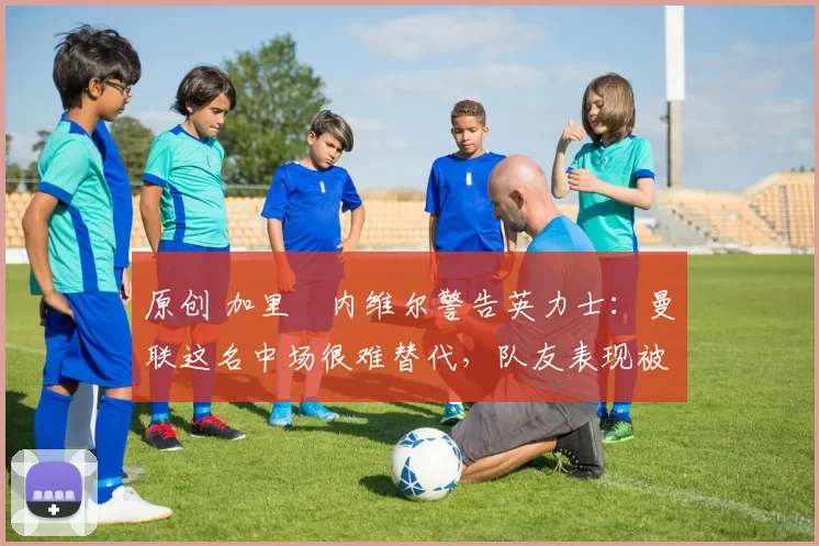 原创 加里・内维尔警告英力士：曼联这名中场很难替代，队友表现被赞 “离谱”