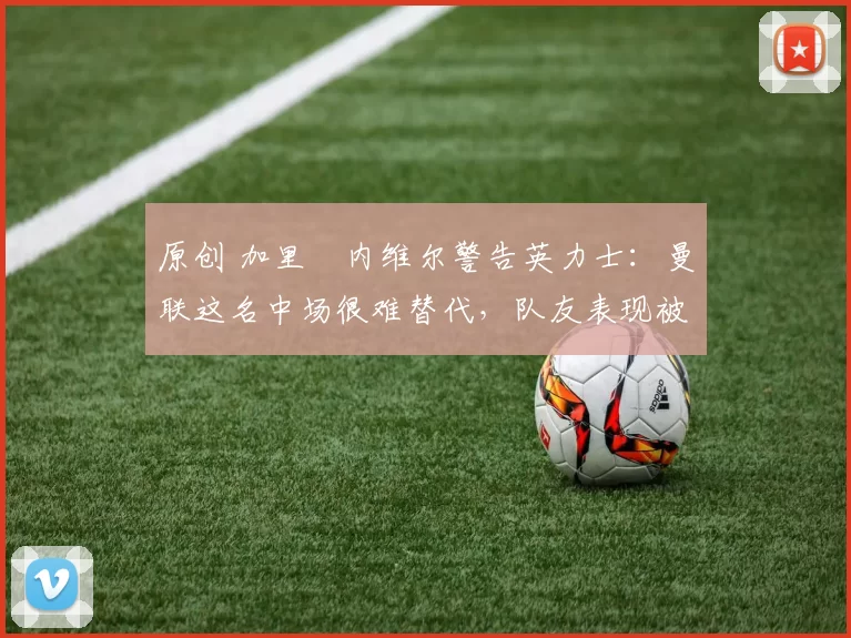 原创 加里・内维尔警告英力士：曼联这名中场很难替代，队友表现被赞 “离谱”