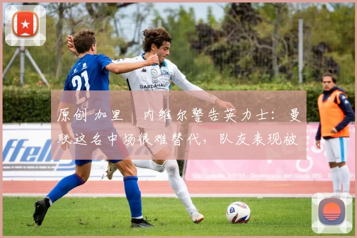 原创 加里・内维尔警告英力士：曼联这名中场很难替代，队友表现被赞 “离谱”