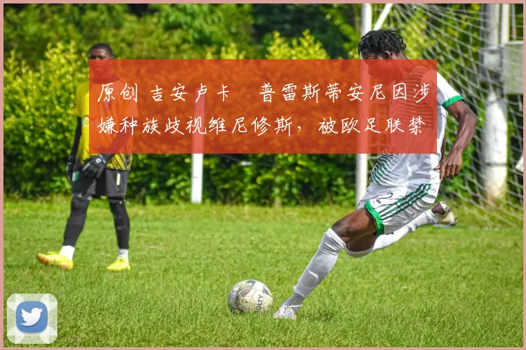 原创 吉安卢卡・普雷斯蒂安尼因涉嫌种族歧视维尼修斯，被欧足联禁赛