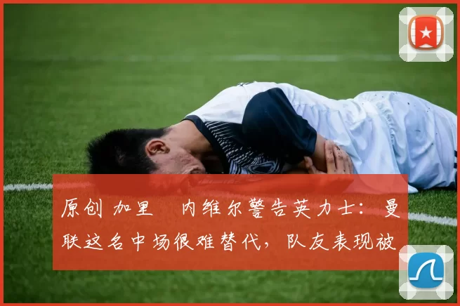 原创 加里・内维尔警告英力士：曼联这名中场很难替代，队友表现被赞 “离谱”