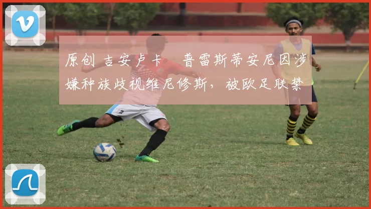 原创 吉安卢卡・普雷斯蒂安尼因涉嫌种族歧视维尼修斯，被欧足联禁赛