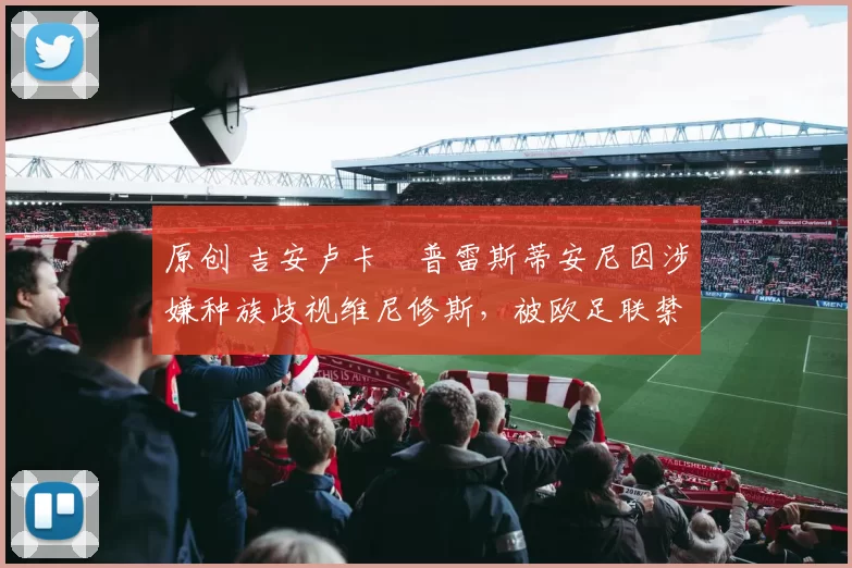 原创 吉安卢卡・普雷斯蒂安尼因涉嫌种族歧视维尼修斯，被欧足联禁赛