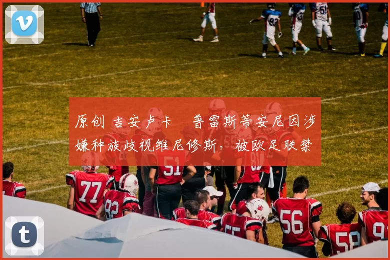 原创 吉安卢卡・普雷斯蒂安尼因涉嫌种族歧视维尼修斯,被欧足联禁赛